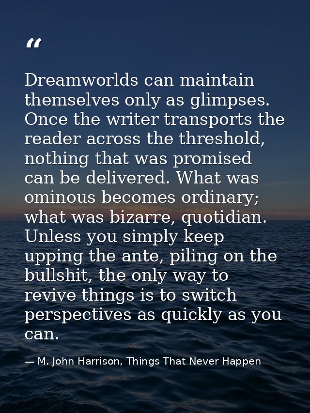 Dreamworlds can maintain themselves only as glimpses. Once the writer transports the reader across the threshold, nothin — M. John Harrison, Things That Never Happen