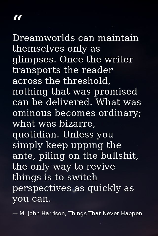 Dreamworlds can maintain themselves only as glimpses. Once the writer transports the reader across the threshold, nothin — M. John Harrison, Things That Never Happen
