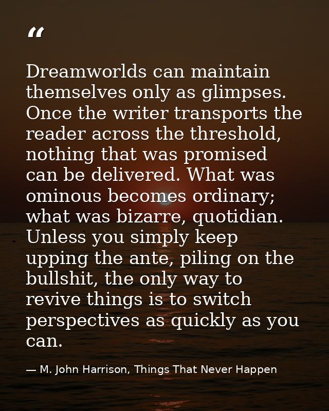 Dreamworlds can maintain themselves only as glimpses. Once the writer transports the reader across the threshold, nothin — M. John Harrison, Things That Never Happen