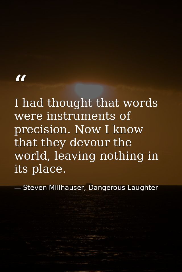 I had thought that words were instruments of precision. Now I know that they devour the world, leaving nothing in its pl — Steven Millhauser, Dangerous Laughter