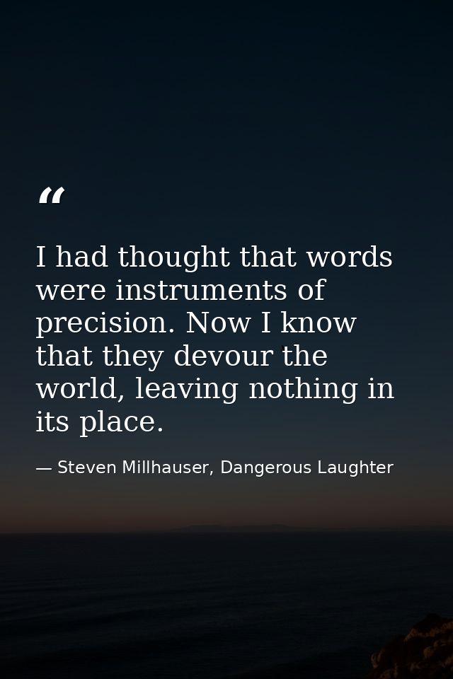 I had thought that words were instruments of precision. Now I know that they devour the world, leaving nothing in its pl — Steven Millhauser, Dangerous Laughter
