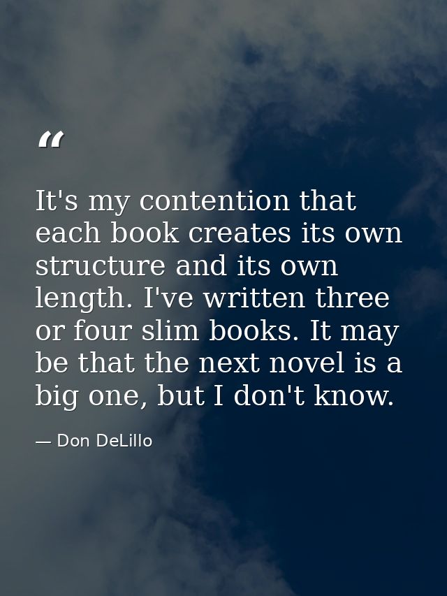 It's my contention that each book creates its own structure and its own length. I've written three or four slim books. I — Don DeLillo