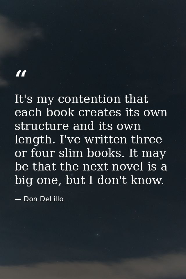 It's my contention that each book creates its own structure and its own length. I've written three or four slim books. I — Don DeLillo