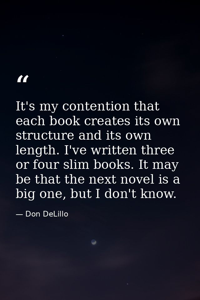 It's my contention that each book creates its own structure and its own length. I've written three or four slim books. I — Don DeLillo
