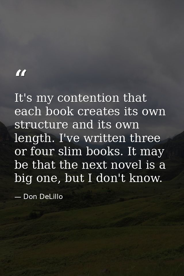 It's my contention that each book creates its own structure and its own length. I've written three or four slim books. I — Don DeLillo