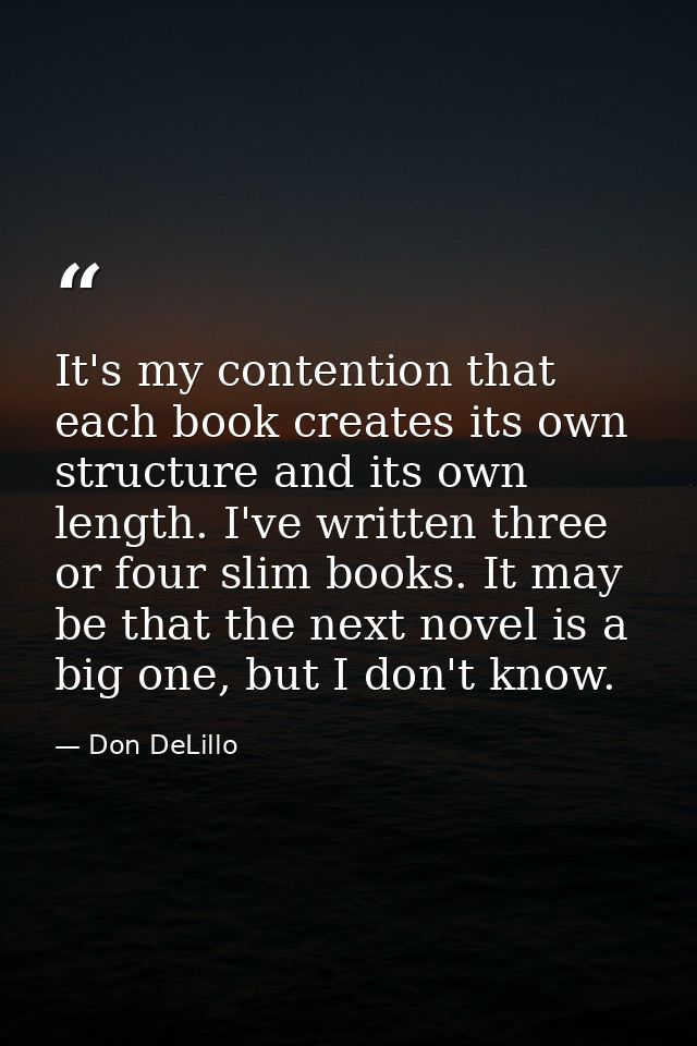 It's my contention that each book creates its own structure and its own length. I've written three or four slim books. I — Don DeLillo
