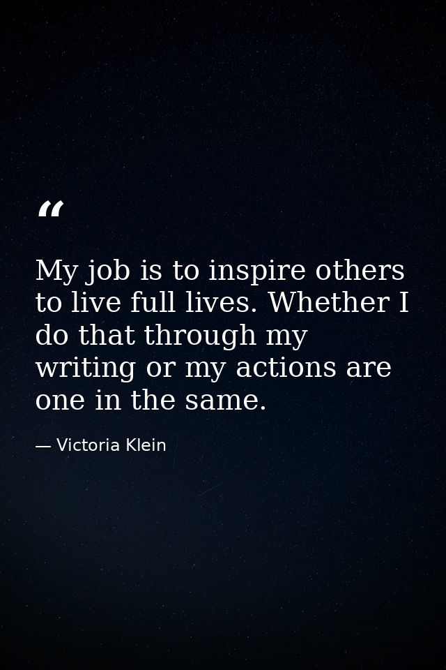 My job is to inspire others to live full lives. Whether I do that through my writing or my actions are one in the same. — Victoria Klein
