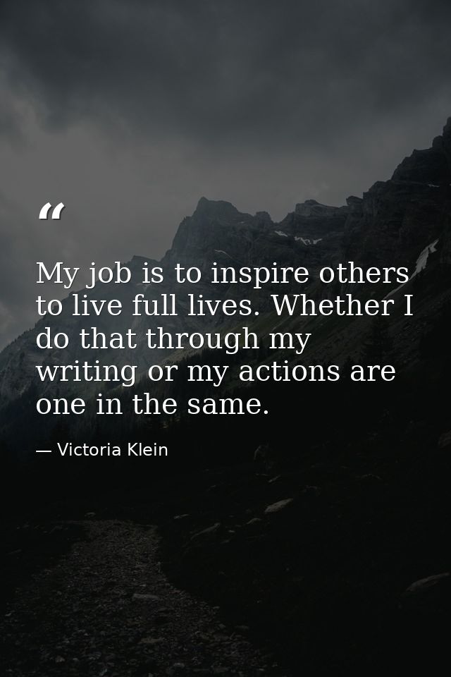 My job is to inspire others to live full lives. Whether I do that through my writing or my actions are one in the same. — Victoria Klein