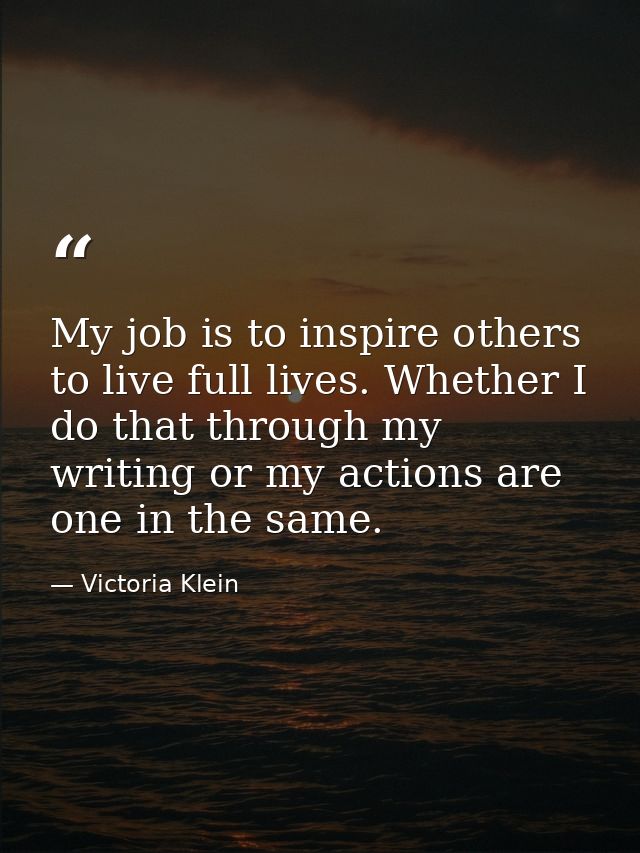 My job is to inspire others to live full lives. Whether I do that through my writing or my actions are one in the same. — Victoria Klein