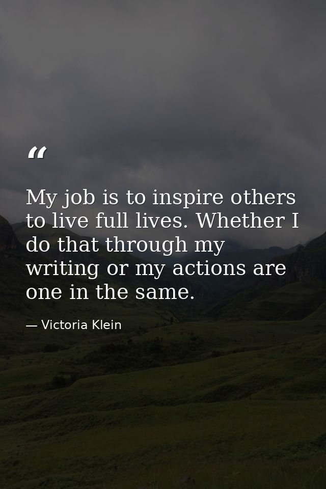 My job is to inspire others to live full lives. Whether I do that through my writing or my actions are one in the same. — Victoria Klein