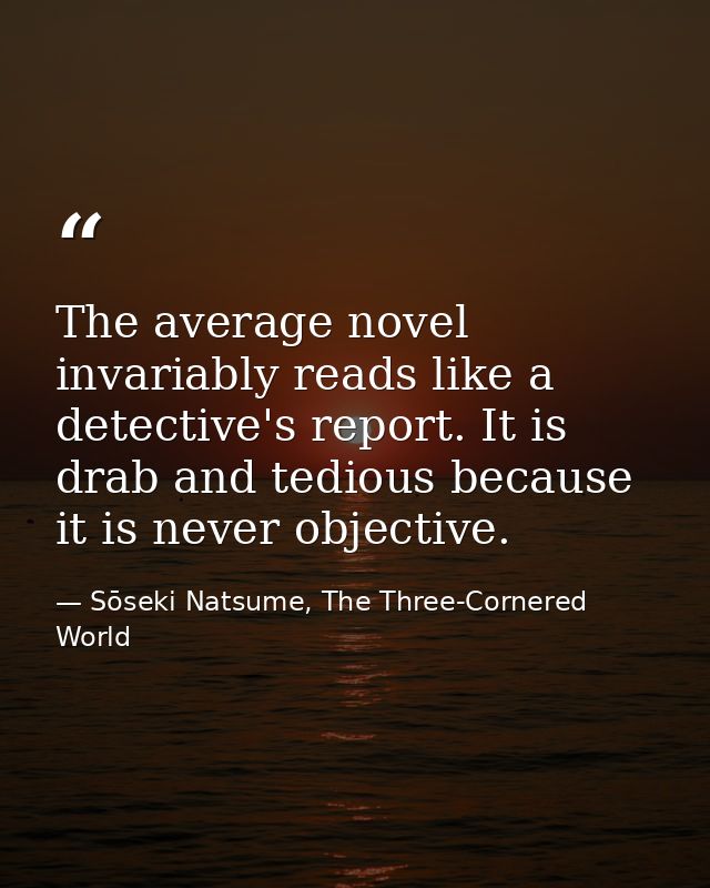 The average novel invariably reads like a detective's report. It is drab and tedious because it is never objective. — Sōseki Natsume, The Three-Cornered World