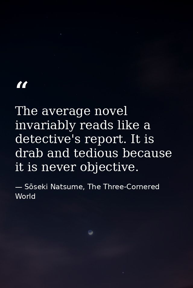 The average novel invariably reads like a detective's report. It is drab and tedious because it is never objective. — Sōseki Natsume, The Three-Cornered World