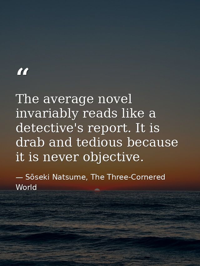 The average novel invariably reads like a detective's report. It is drab and tedious because it is never objective. — Sōseki Natsume, The Three-Cornered World