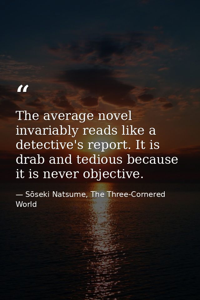 The average novel invariably reads like a detective's report. It is drab and tedious because it is never objective. — Sōseki Natsume, The Three-Cornered World