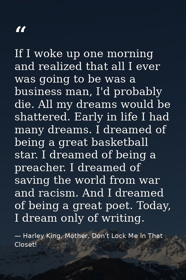 If I woke up one morning and realized that all I ever was going to be was a business man, I'd probably die. All my dream — Harley King, Mother, Don't Lock Me In That Closet!