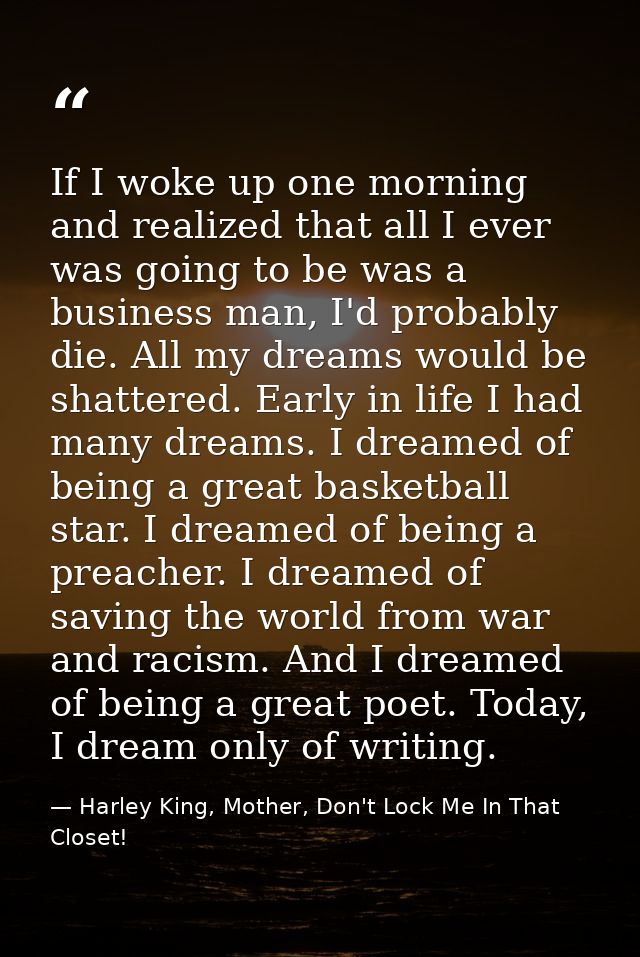 If I woke up one morning and realized that all I ever was going to be was a business man, I'd probably die. All my dream — Harley King, Mother, Don't Lock Me In That Closet!