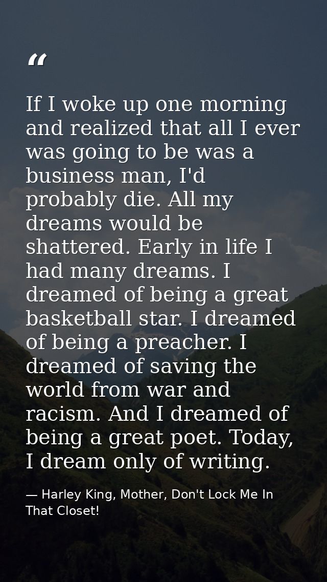 If I woke up one morning and realized that all I ever was going to be was a business man, I'd probably die. All my dream — Harley King, Mother, Don't Lock Me In That Closet!