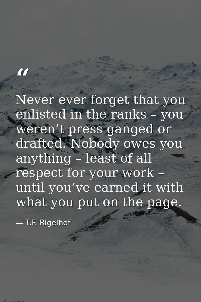 Never ever forget that you enlisted in the ranks – you weren’t press ganged or drafted. Nobody owes you anything – least — T.F. Rigelhof