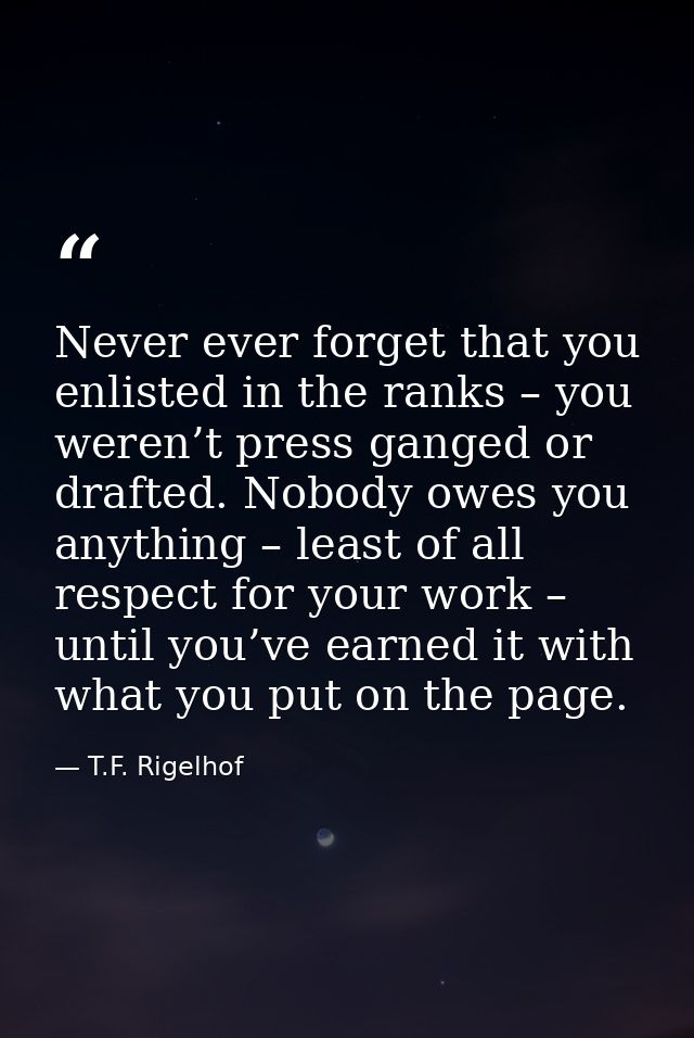Never ever forget that you enlisted in the ranks – you weren’t press ganged or drafted. Nobody owes you anything – least — T.F. Rigelhof