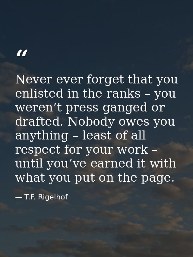 Never ever forget that you enlisted in the ranks – you weren’t press ganged or drafted. Nobody owes you anything – least — T.F. Rigelhof