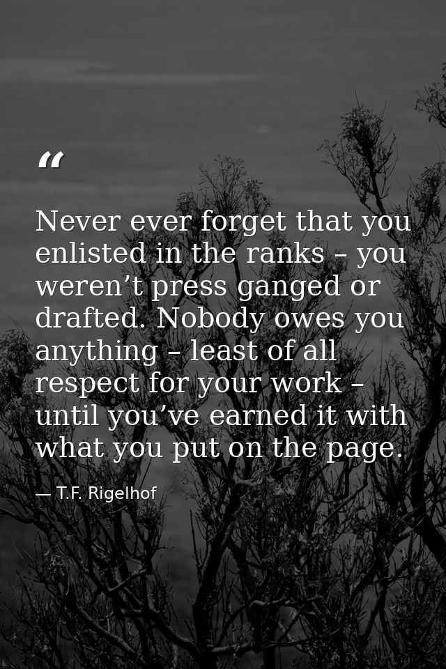 Never ever forget that you enlisted in the ranks – you weren’t press ganged or drafted. Nobody owes you anything – least — T.F. Rigelhof
