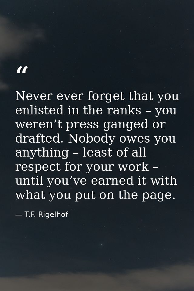 Never ever forget that you enlisted in the ranks – you weren’t press ganged or drafted. Nobody owes you anything – least — T.F. Rigelhof