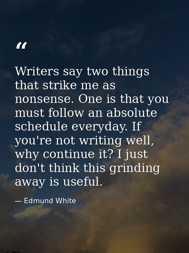 Writers say two things that strike me as nonsense. One is that you must follow an absolute schedule everyday. If you're  — Edmund White