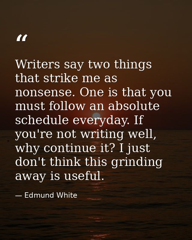 Writers say two things that strike me as nonsense. One is that you must follow an absolute schedule everyday. If you're  — Edmund White