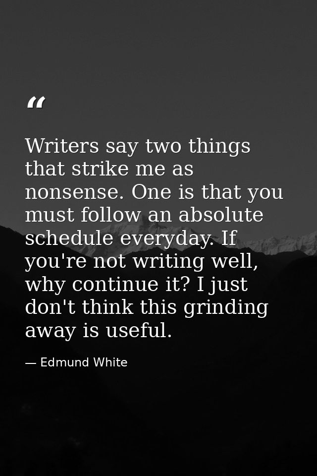 Writers say two things that strike me as nonsense. One is that you must follow an absolute schedule everyday. If you're  — Edmund White