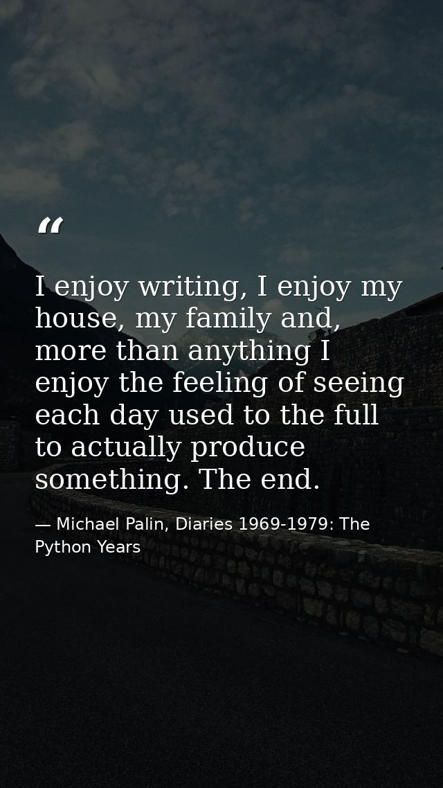 I enjoy writing, I enjoy my house, my family and, more than anything I enjoy the feeling of seeing each day used to the  — Michael Palin, Diaries 1969-1979: The Python Years