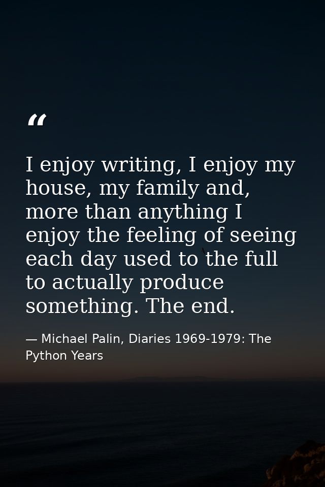 I enjoy writing, I enjoy my house, my family and, more than anything I enjoy the feeling of seeing each day used to the  — Michael Palin, Diaries 1969-1979: The Python Years