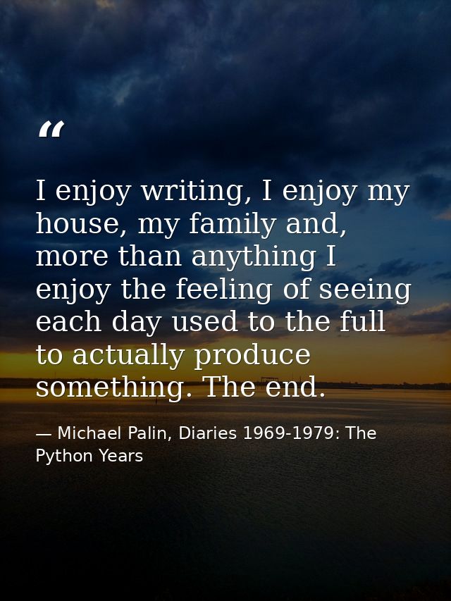 I enjoy writing, I enjoy my house, my family and, more than anything I enjoy the feeling of seeing each day used to the  — Michael Palin, Diaries 1969-1979: The Python Years
