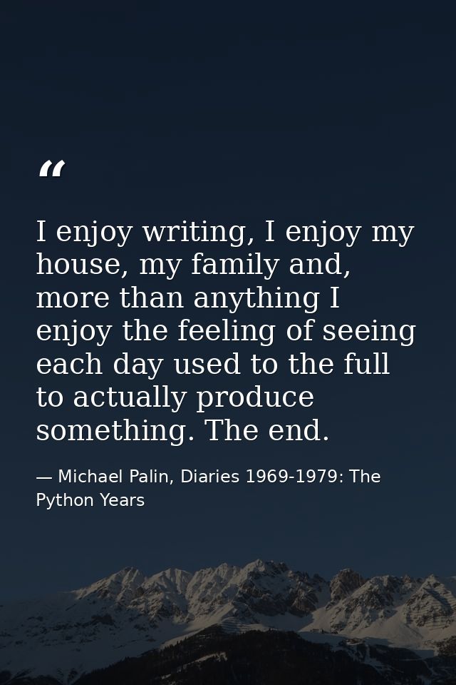 I enjoy writing, I enjoy my house, my family and, more than anything I enjoy the feeling of seeing each day used to the  — Michael Palin, Diaries 1969-1979: The Python Years