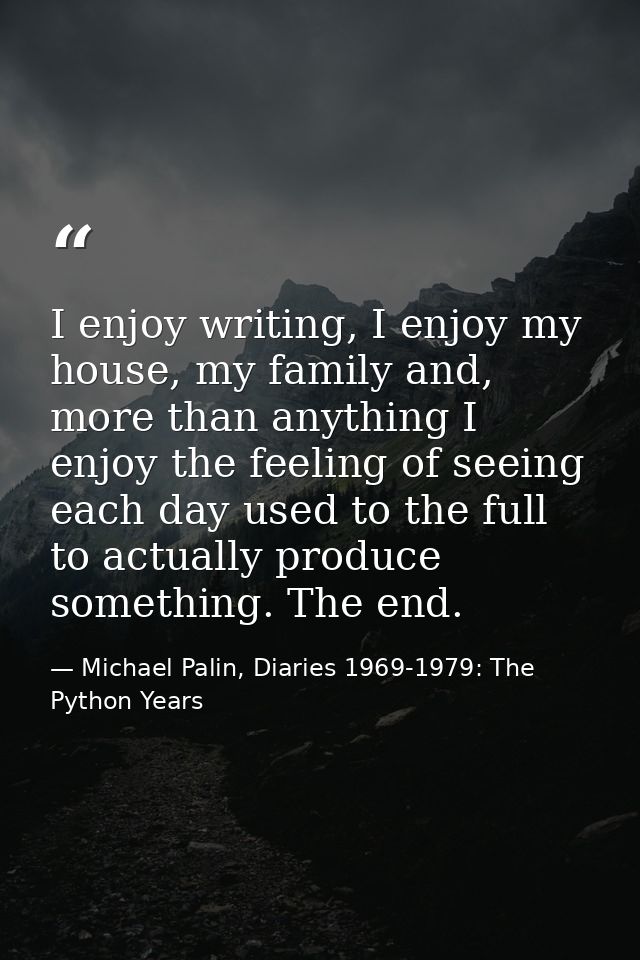 I enjoy writing, I enjoy my house, my family and, more than anything I enjoy the feeling of seeing each day used to the  — Michael Palin, Diaries 1969-1979: The Python Years