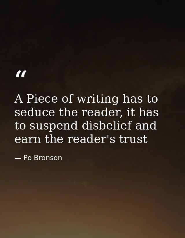 A Piece of writing has to seduce the reader, it has to suspend disbelief and earn the reader's trust — Po Bronson