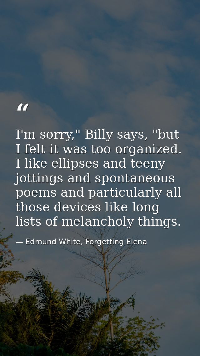 I'm sorry," Billy says, "but I felt it was too organized. I like ellipses and teeny jottings and spontaneous poems and p — Edmund White, Forgetting Elena