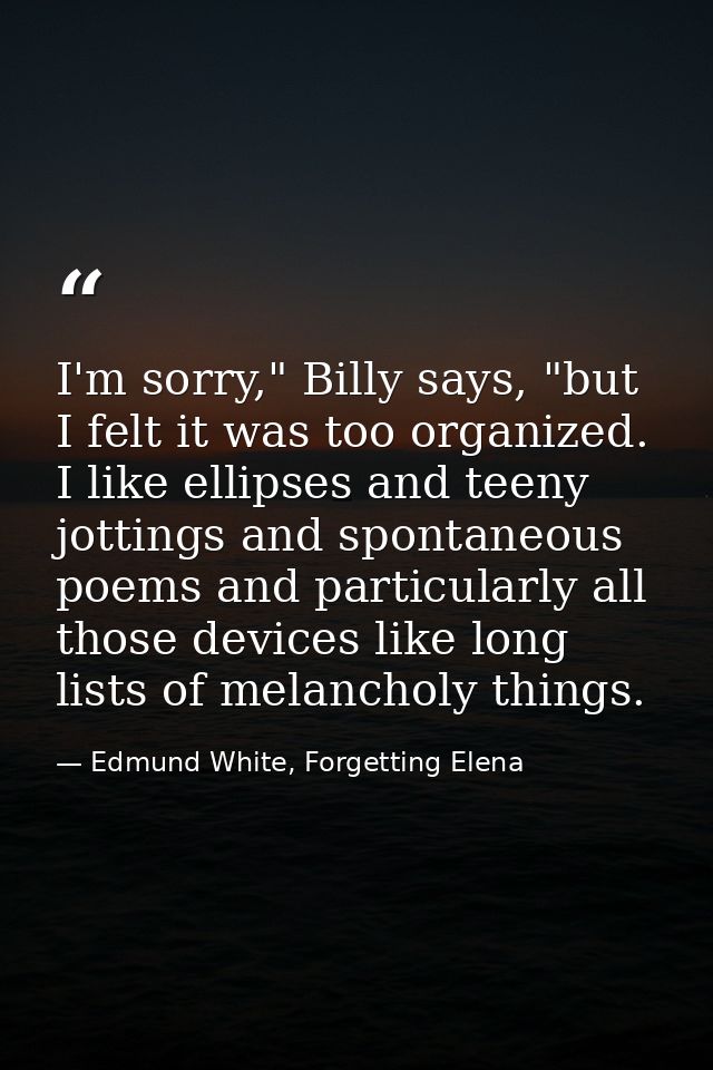 I'm sorry," Billy says, "but I felt it was too organized. I like ellipses and teeny jottings and spontaneous poems and p — Edmund White, Forgetting Elena