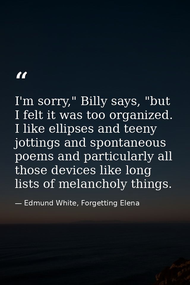 I'm sorry," Billy says, "but I felt it was too organized. I like ellipses and teeny jottings and spontaneous poems and p — Edmund White, Forgetting Elena