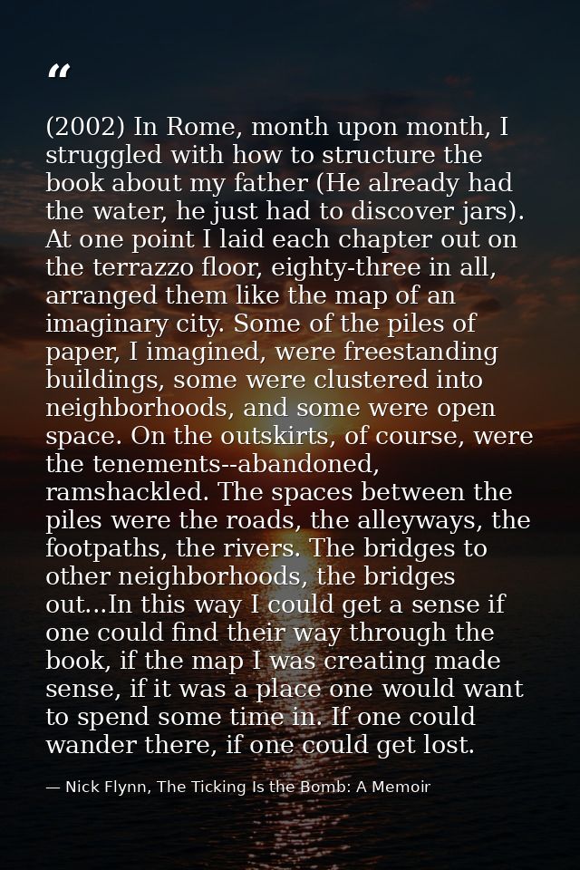 (2002) In Rome, month upon month, I struggled with how to structure the book about my father (He already had the water,  — Nick Flynn, The Ticking Is the Bomb: A Memoir