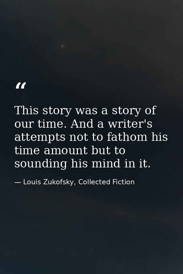 This story was a story of our time. And a writer's attempts not to fathom his time amount but to sounding his mind in it — Louis Zukofsky, Collected Fiction