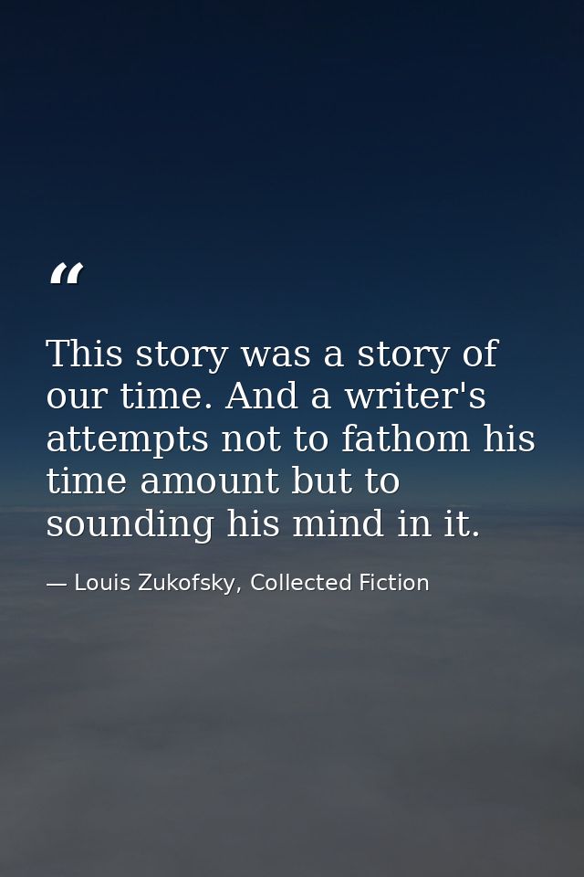 This story was a story of our time. And a writer's attempts not to fathom his time amount but to sounding his mind in it — Louis Zukofsky, Collected Fiction