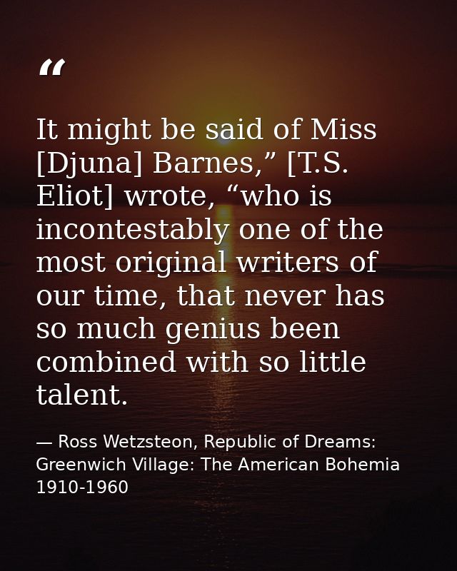 It might be said of Miss [Djuna] Barnes,” [T.S. Eliot] wrote, “who is incontestably one of the most original writers of  — Ross Wetzsteon, Republic of Dreams: Greenwich Village: The American Bohemia 1910-1960
