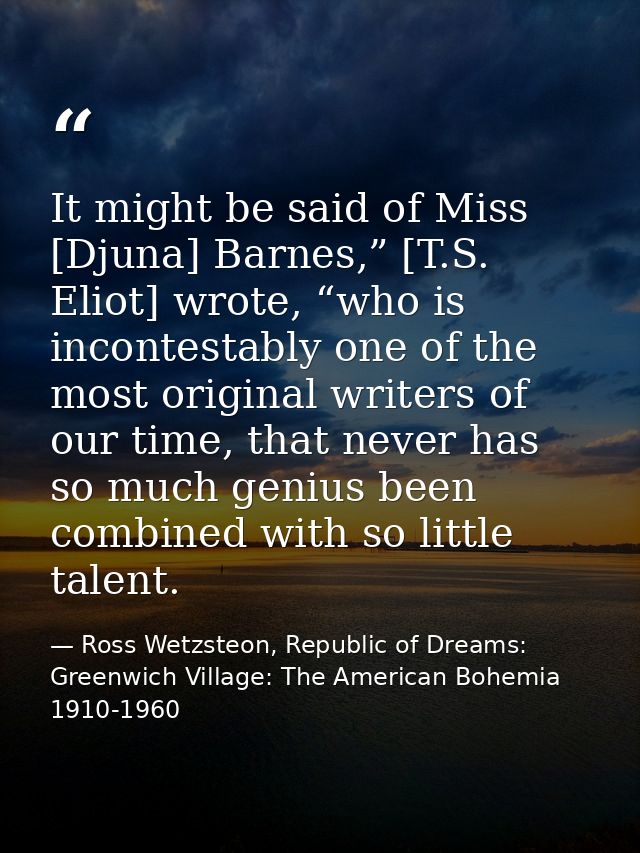 It might be said of Miss [Djuna] Barnes,” [T.S. Eliot] wrote, “who is incontestably one of the most original writers of  — Ross Wetzsteon, Republic of Dreams: Greenwich Village: The American Bohemia 1910-1960