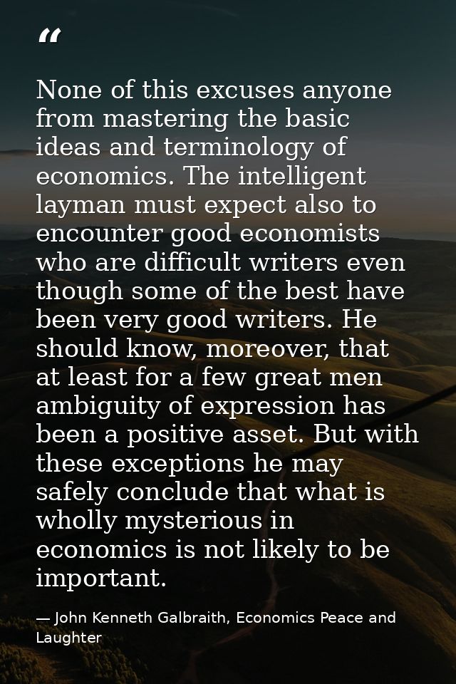 None of this excuses anyone from mastering the basic ideas and terminology of economics. The intelligent layman must exp — John Kenneth Galbraith, Economics Peace and Laughter