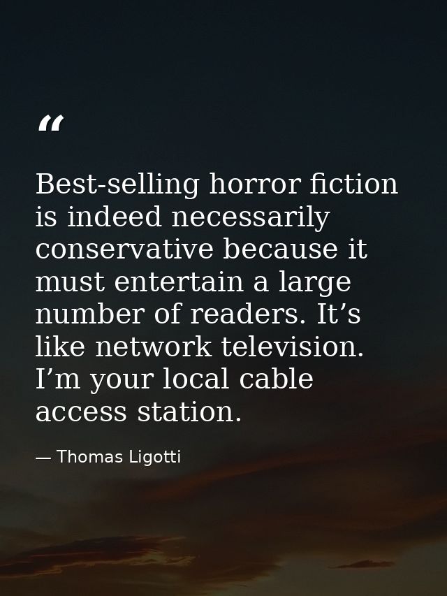 Best-selling horror fiction is indeed necessarily conservative because it must entertain a large number of readers. It’s — Thomas Ligotti