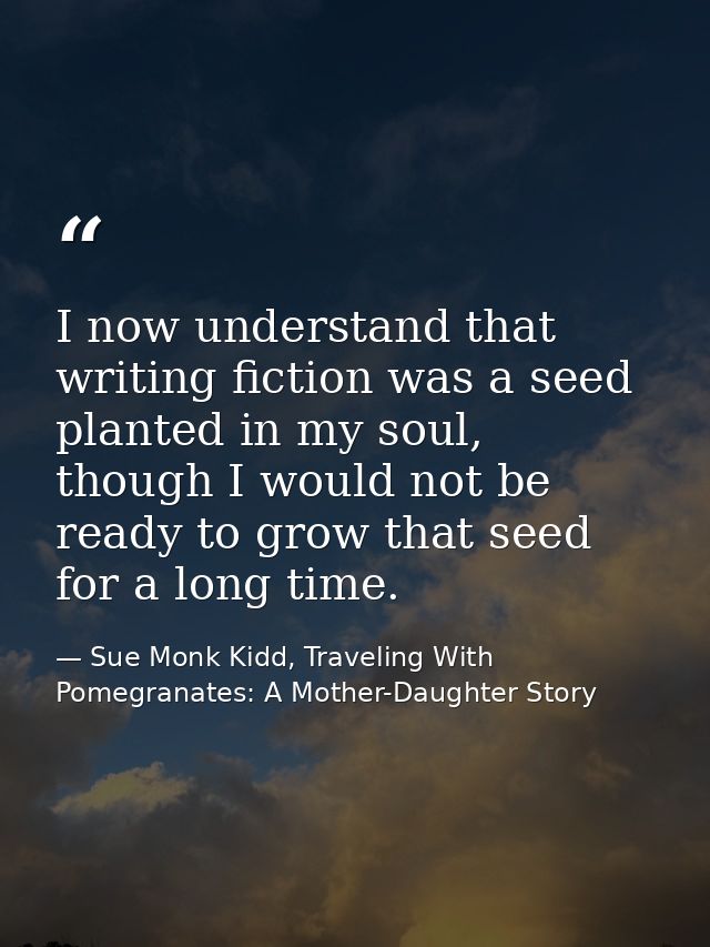 I now understand that writing fiction was a seed planted in my soul, though I would not be ready to grow that seed for a — Sue Monk Kidd, Traveling With Pomegranates: A Mother-Daughter Story