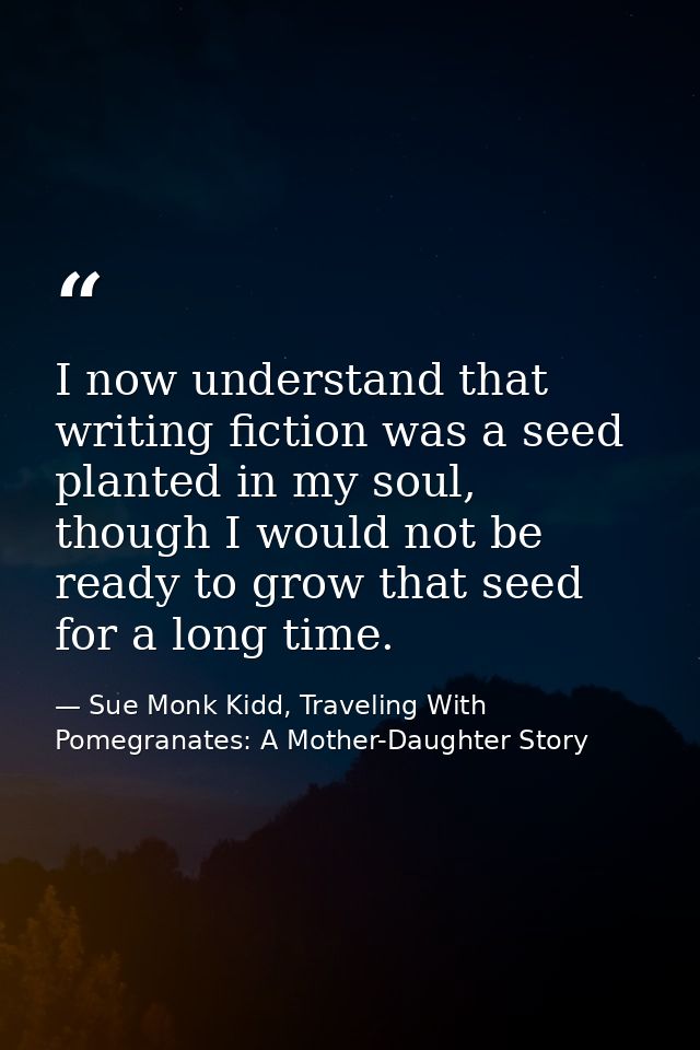 I now understand that writing fiction was a seed planted in my soul, though I would not be ready to grow that seed for a — Sue Monk Kidd, Traveling With Pomegranates: A Mother-Daughter Story