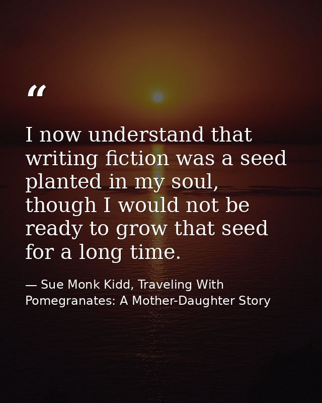 I now understand that writing fiction was a seed planted in my soul, though I would not be ready to grow that seed for a — Sue Monk Kidd, Traveling With Pomegranates: A Mother-Daughter Story
