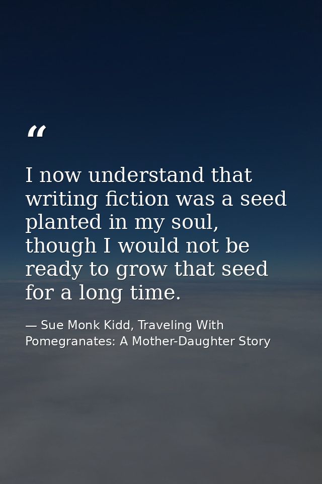 I now understand that writing fiction was a seed planted in my soul, though I would not be ready to grow that seed for a — Sue Monk Kidd, Traveling With Pomegranates: A Mother-Daughter Story