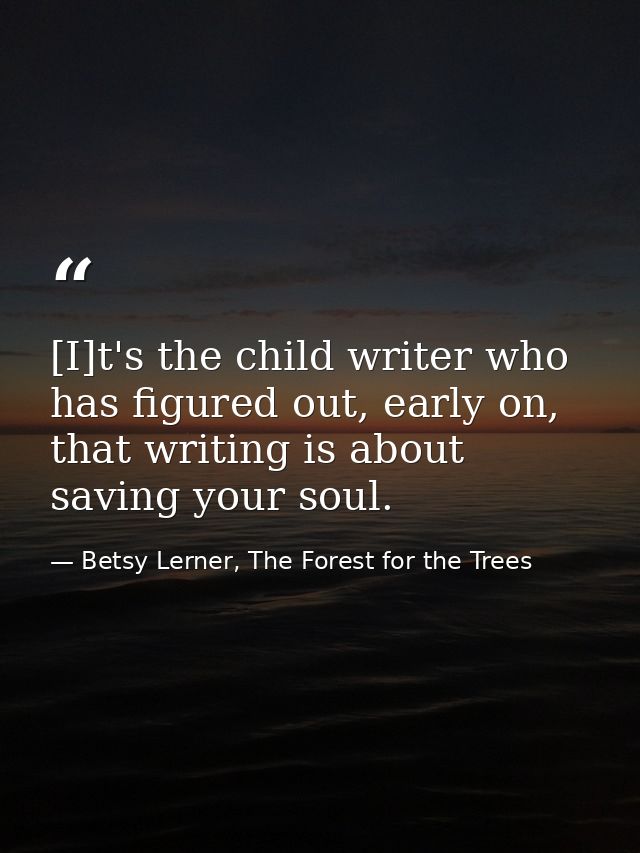 [I]t's the child writer who has figured out, early on, that writing is about saving your soul. — Betsy Lerner, The Forest for the Trees